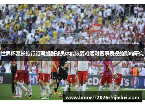 世界杯漫长旅行距离加剧球员体能恢复难题对赛事表现的影响研究 世界杯漫长旅行距离加剧球员体能恢复难题对赛事表现的影响研究