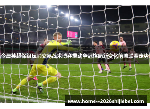 今晨英超保级压哨交易战术博弈搅动争冠格局新变化前瞻联赛走势 今晨英超保级压哨交易战术博弈搅动争冠格局新变化前瞻联赛走势