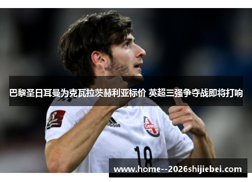 巴黎圣日耳曼为克瓦拉茨赫利亚标价 英超三强争夺战即将打响 巴黎圣日耳曼为克瓦拉茨赫利亚标价 英超三强争夺战即将打响