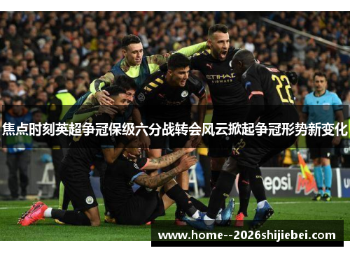 焦点时刻英超争冠保级六分战转会风云掀起争冠形势新变化 焦点时刻英超争冠保级六分战转会风云掀起争冠形势新变化